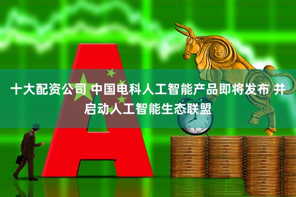 十大配资公司 中国电科人工智能产品即将发布 并启动人工智能生态联盟