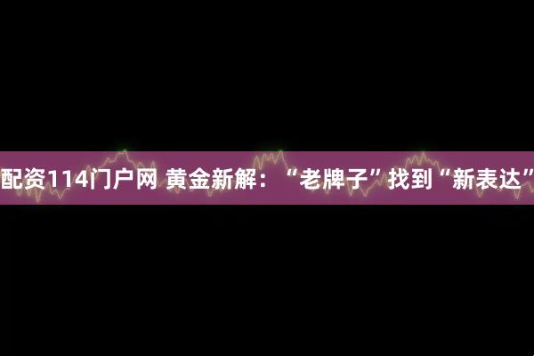 配资114门户网 黄金新解：“老牌子”找到“新表达”