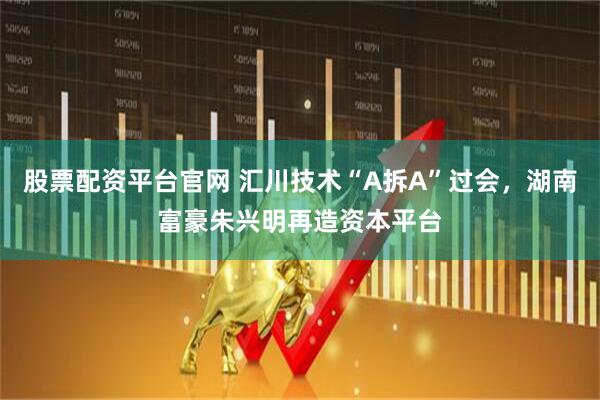 股票配资平台官网 汇川技术“A拆A”过会，湖南富豪朱兴明再造资本平台