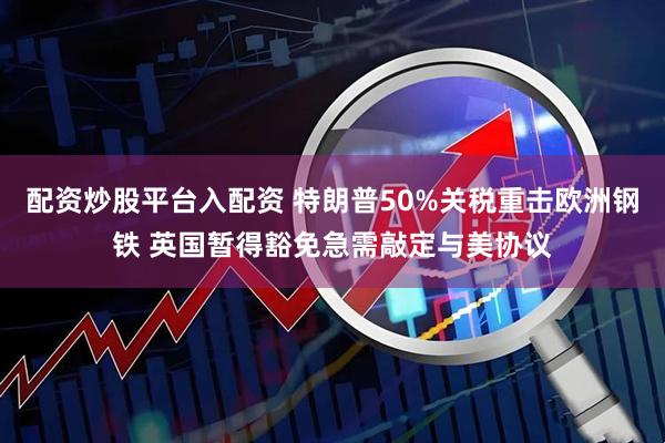 配资炒股平台入配资 特朗普50%关税重击欧洲钢铁 英国暂得豁免急需敲定与美协议