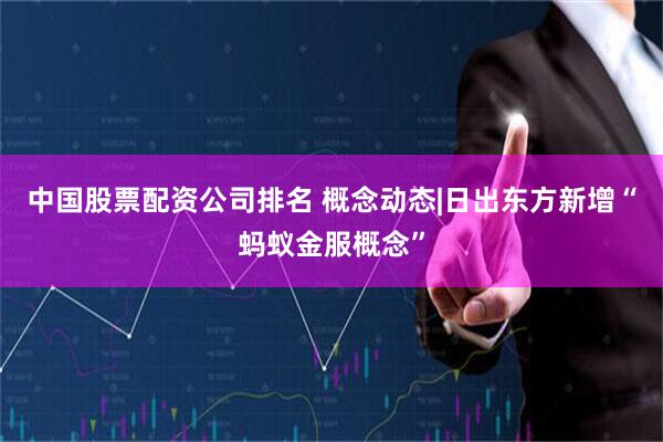 中国股票配资公司排名 概念动态|日出东方新增“蚂蚁金服概念”