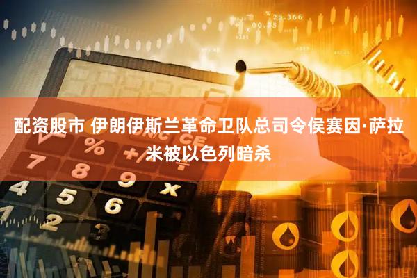 配资股市 伊朗伊斯兰革命卫队总司令侯赛因·萨拉米被以色列暗杀