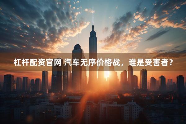 杠杆配资官网 汽车无序价格战，谁是受害者？