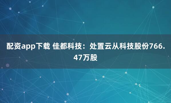 配资app下载 佳都科技：处置云从科技股份766.47万股