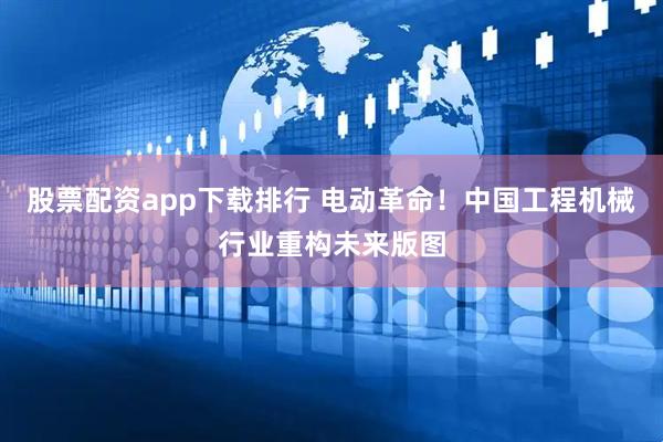 股票配资app下载排行 电动革命！中国工程机械行业重构未来版图
