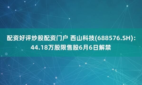 配资好评炒股配资门户 西山科技(688576.SH)：44.18万股限售股6月6日解禁