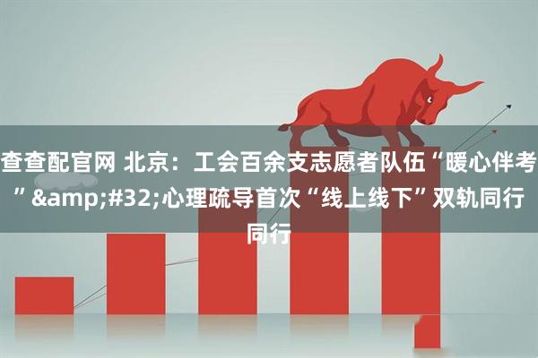 查查配官网 北京：工会百余支志愿者队伍“暖心伴考”&#32;心理疏导首次“线上线下”双轨同行
