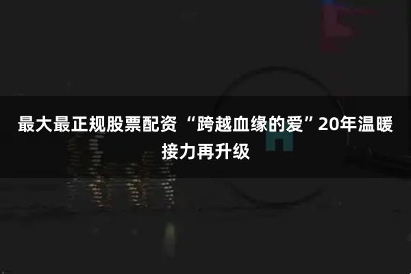 最大最正规股票配资 “跨越血缘的爱”20年温暖接力再升级