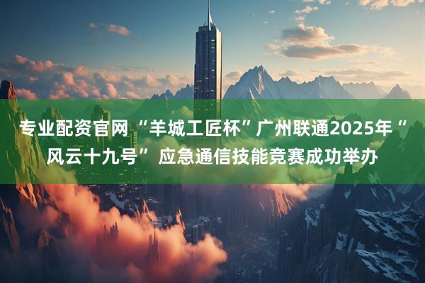 专业配资官网 “羊城工匠杯”广州联通2025年“风云十九号” 应急通信技能竞赛成功举办