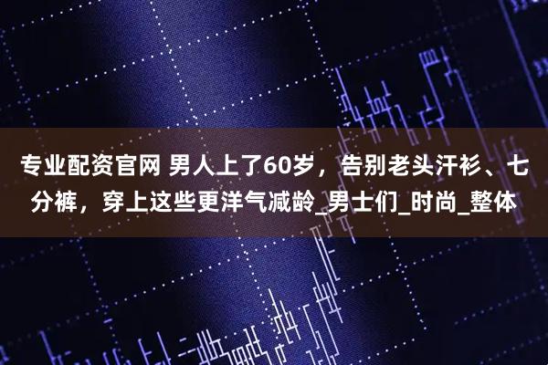 专业配资官网 男人上了60岁，告别老头汗衫、七分裤，穿上这些更洋气减龄_男士们_时尚_整体