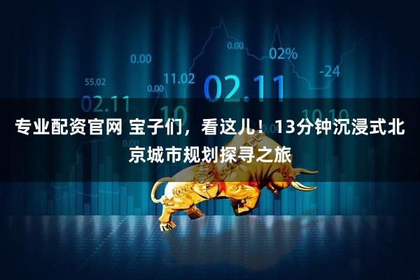 专业配资官网 宝子们，看这儿！13分钟沉浸式北京城市规划探寻之旅