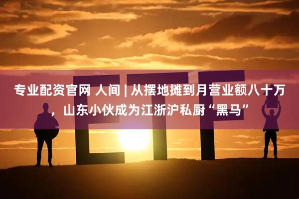 专业配资官网 人间 | 从摆地摊到月营业额八十万，山东小伙成为江浙沪私厨“黑马”