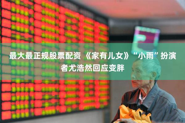 最大最正规股票配资 《家有儿女》“小雨”扮演者尤浩然回应变胖