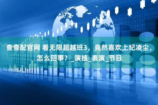 查查配官网 看无限超越班3，竟然喜欢上纪凌尘，怎么回事？_演技_表演_节目