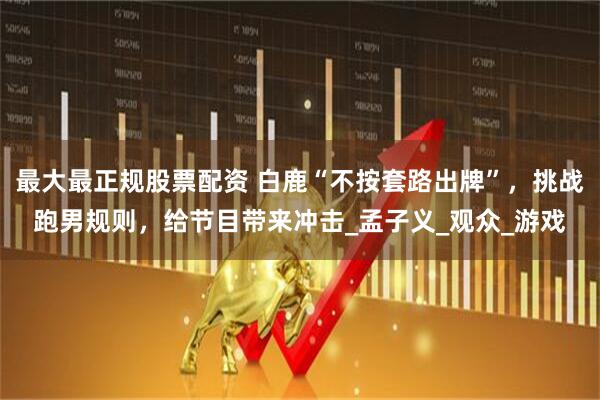 最大最正规股票配资 白鹿“不按套路出牌”，挑战跑男规则，给节目带来冲击_孟子义_观众_游戏