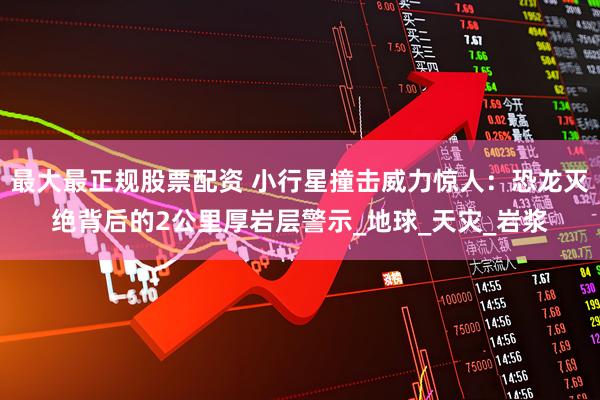 最大最正规股票配资 小行星撞击威力惊人：恐龙灭绝背后的2公里厚岩层警示_地球_天灾_岩浆