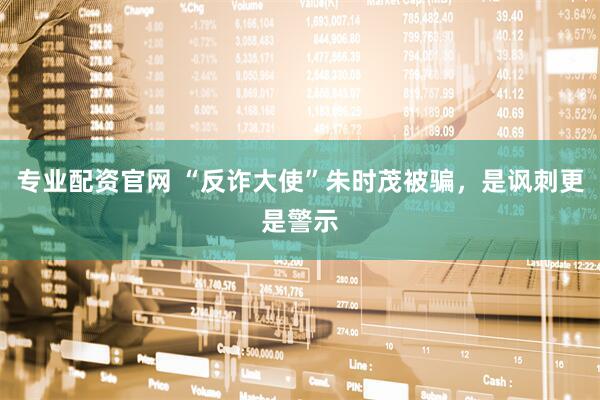专业配资官网 “反诈大使”朱时茂被骗，是讽刺更是警示