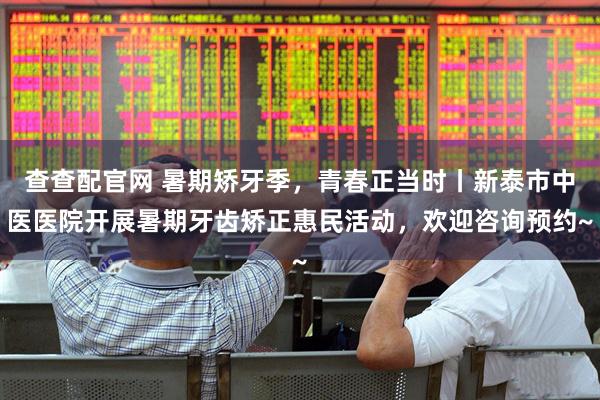 查查配官网 暑期矫牙季，青春正当时丨新泰市中医医院开展暑期牙齿矫正惠民活动，欢迎咨询预约~