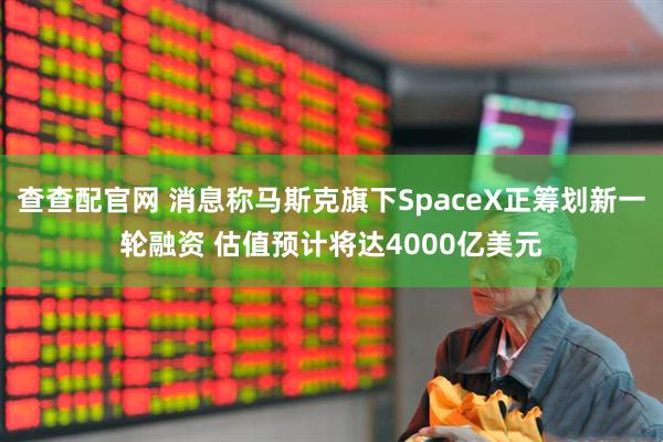 查查配官网 消息称马斯克旗下SpaceX正筹划新一轮融资 估值预计将达4000亿美元