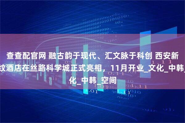 查查配官网 融古韵于现代、汇文脉于科创 西安新罗汇纹酒店在丝路科学城正式亮相，11月开业_文化_中韩_空间