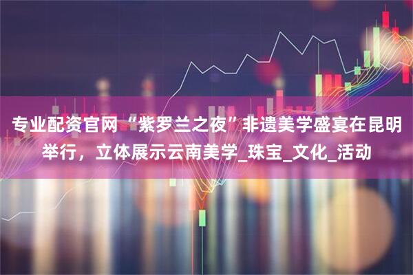 专业配资官网 “紫罗兰之夜”非遗美学盛宴在昆明举行，立体展示云南美学_珠宝_文化_活动