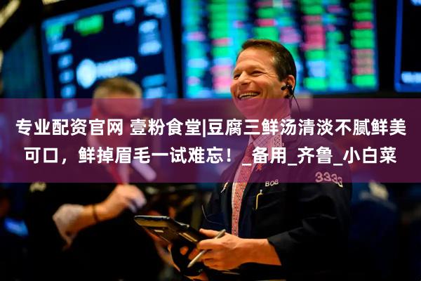 专业配资官网 壹粉食堂|豆腐三鲜汤清淡不腻鲜美可口，鲜掉眉毛一试难忘！_备用_齐鲁_小白菜