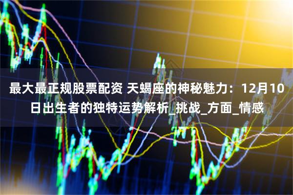 最大最正规股票配资 天蝎座的神秘魅力：12月10日出生者的独特运势解析_挑战_方面_情感