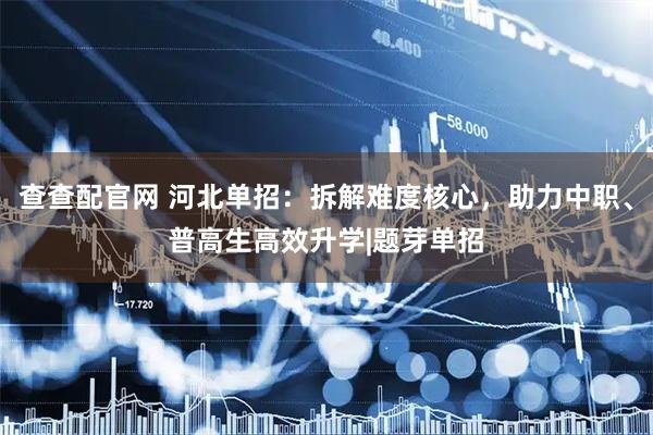 查查配官网 河北单招：拆解难度核心，助力中职、普高生高效升学|题芽单招