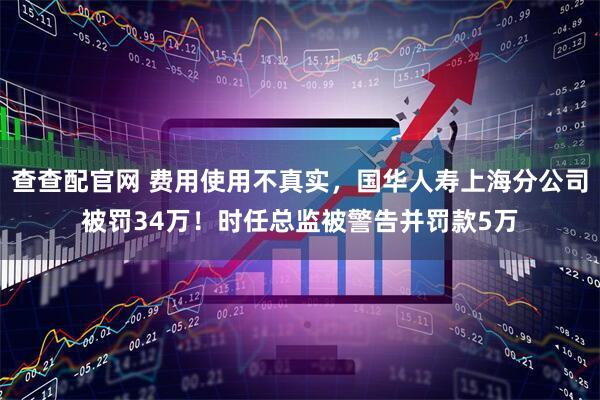 查查配官网 费用使用不真实，国华人寿上海分公司被罚34万！时任总监被警告并罚款5万
