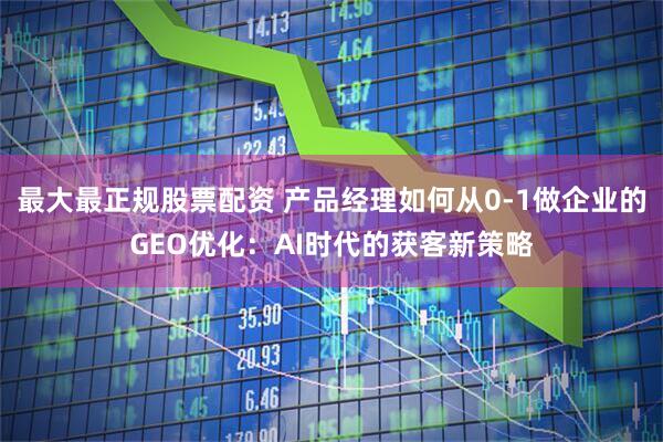 最大最正规股票配资 产品经理如何从0-1做企业的GEO优化：AI时代的获客新策略