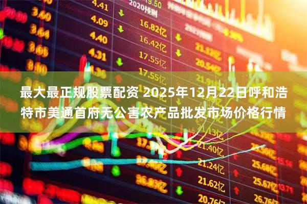 最大最正规股票配资 2025年12月22日呼和浩特市美通首府无公害农产品批发市场价格行情