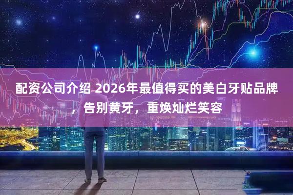 配资公司介绍 2026年最值得买的美白牙贴品牌，告别黄牙，重焕灿烂笑容