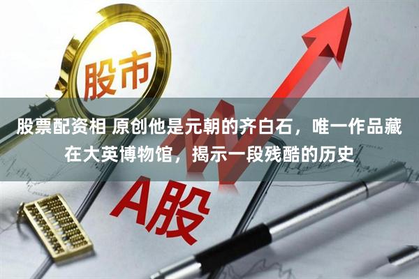 股票配资相 原创他是元朝的齐白石,唯一作品藏在大英博物馆,揭示一段残酷的历史
