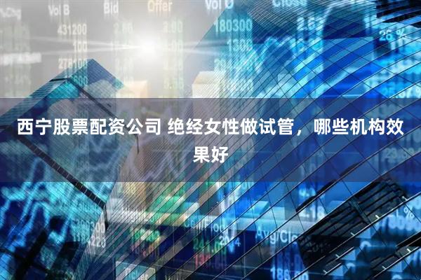 西宁股票配资公司 绝经女性做试管，哪些机构效果好