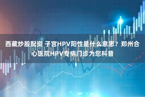 西藏炒股配资 子宫HPV阳性是什么意思？郑州合心医院HPV专病门诊为您科普
