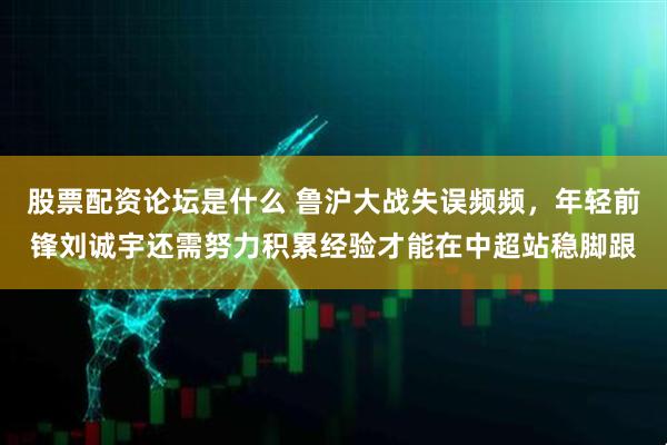 股票配资论坛是什么 鲁沪大战失误频频，年轻前锋刘诚宇还需努力积累经验才能在中超站稳脚跟