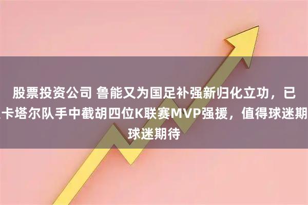 股票投资公司 鲁能又为国足补强新归化立功，已从卡塔尔队手中截胡四位K联赛MVP强援，值得球迷期待