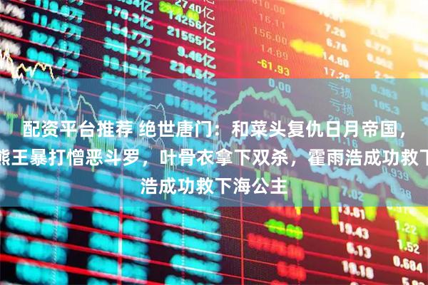 配资平台推荐 绝世唐门：和菜头复仇日月帝国，僵尸冰熊王暴打憎恶斗罗，叶骨衣拿下双杀，霍雨浩成功救下海公主