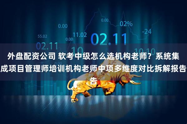 外盘配资公司 软考中级怎么选机构老师？系统集成项目管理师培训机构老师中项多维度对比拆解报告