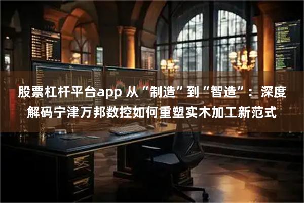 股票杠杆平台app 从“制造”到“智造”：深度解码宁津万邦数控如何重塑实木加工新范式